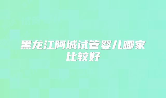 黑龙江阿城试管婴儿哪家比较好
