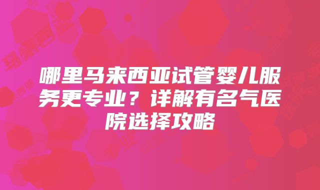 哪里马来西亚试管婴儿服务更专业？详解有名气医院选择攻略