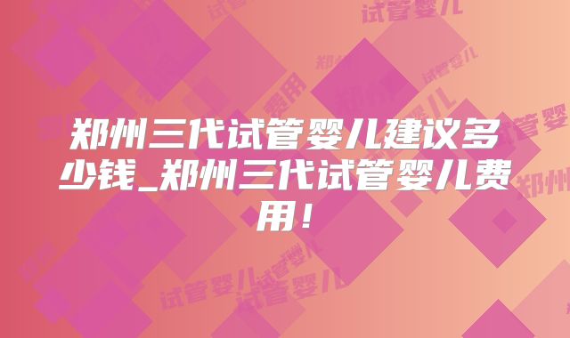 郑州三代试管婴儿建议多少钱_郑州三代试管婴儿费用!