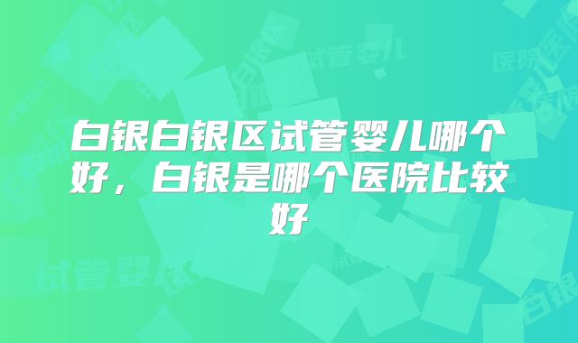 白银白银区试管婴儿哪个好，白银是哪个医院比较好