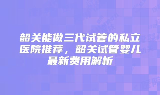 韶关能做三代试管的私立医院推荐，韶关试管婴儿最新费用解析