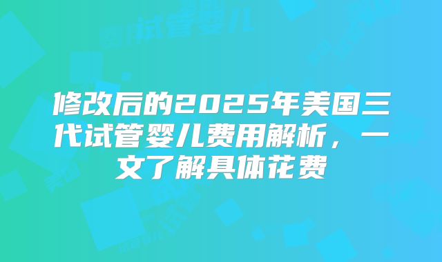 修改后的2025年美国三代试管婴儿费用解析，一文了解具体花费