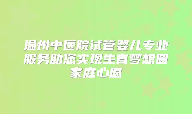 温州中医院试管婴儿专业服务助您实现生育梦想圆家庭心愿