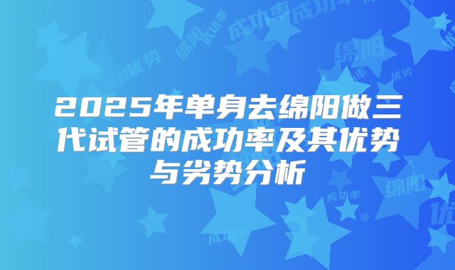 2025年单身去绵阳做三代试管的成功率及其优势与劣势分析