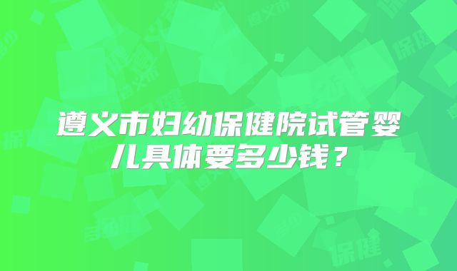 遵义市妇幼保健院试管婴儿具体要多少钱？