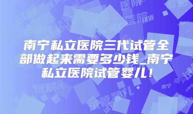 南宁私立医院三代试管全部做起来需要多少钱_南宁私立医院试管婴儿！