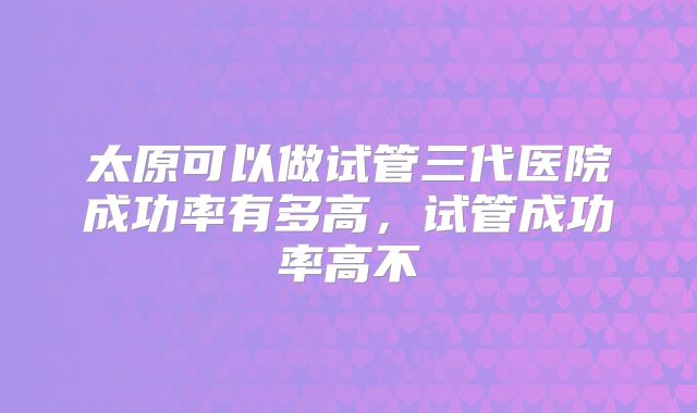 太原可以做试管三代医院成功率有多高，试管成功率高不