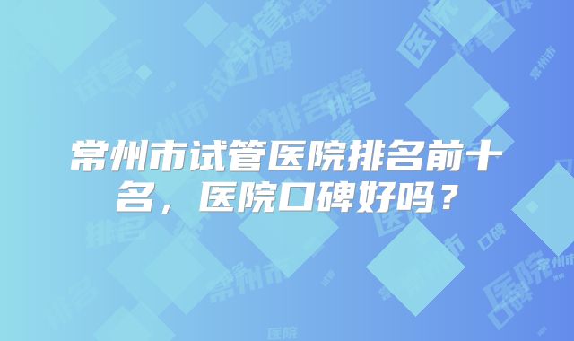 常州市试管医院排名前十名，医院口碑好吗？