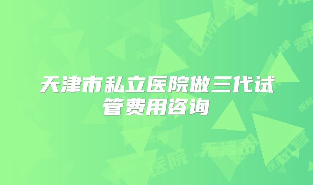 天津市私立医院做三代试管费用咨询