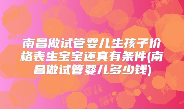 南昌做试管婴儿生孩子价格表生宝宝还真有条件(南昌做试管婴儿多少钱)