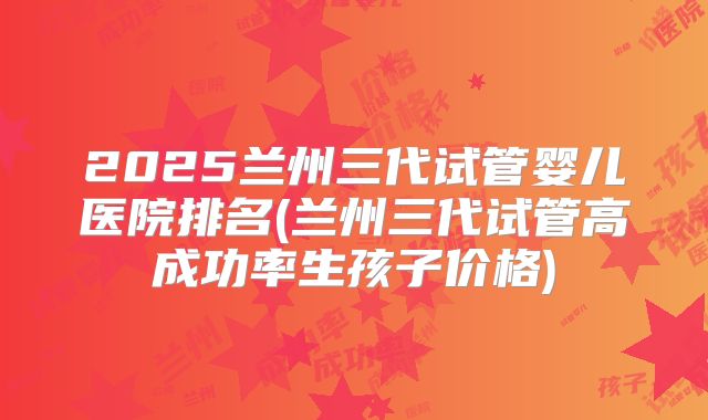 2025兰州三代试管婴儿医院排名(兰州三代试管高成功率生孩子价格)
