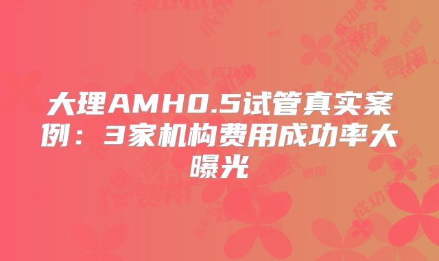 大理AMH0.5试管真实案例:3家机构费用成功率大曝光