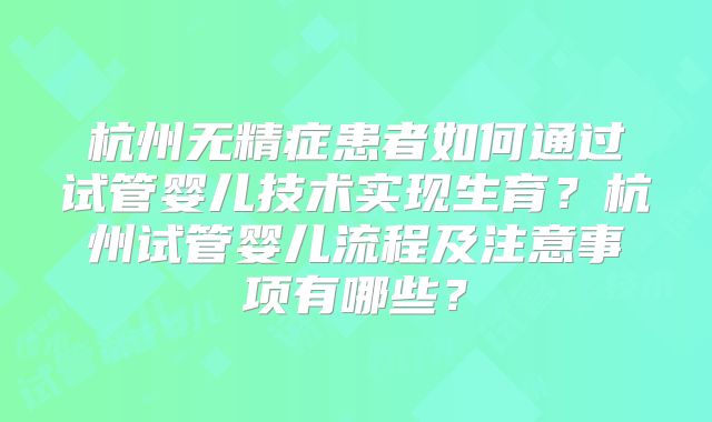杭州无精症患者如何通过试管婴儿技术实现生育？杭州试管婴儿流程及注意事项有哪些？