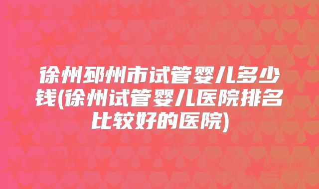 徐州邳州市试管婴儿多少钱(徐州试管婴儿医院排名比较好的医院)