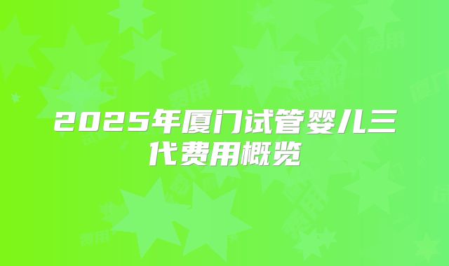 2025年厦门试管婴儿三代费用概览