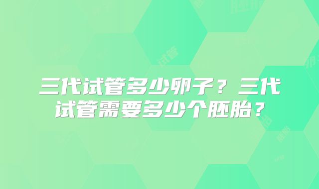 三代试管多少卵子？三代试管需要多少个胚胎？