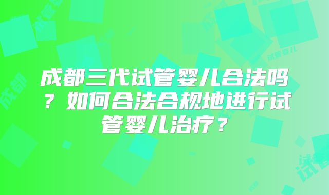 成都三代试管婴儿合法吗？如何合法合规地进行试管婴儿治疗？