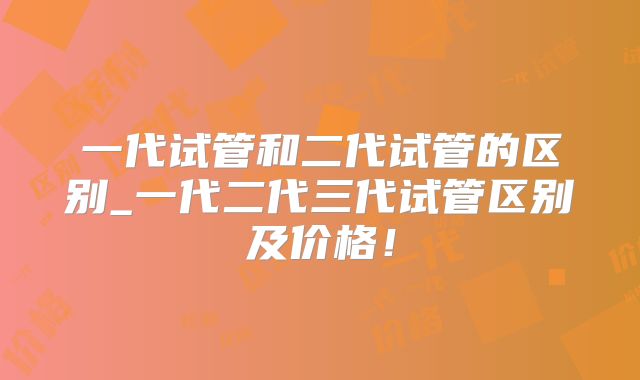 一代试管和二代试管的区别_一代二代三代试管区别及价格！