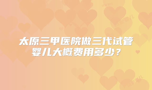 太原三甲医院做三代试管婴儿大概费用多少?