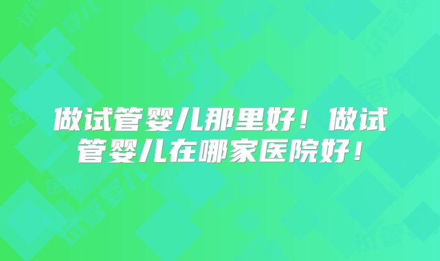 做试管婴儿那里好！做试管婴儿在哪家医院好！