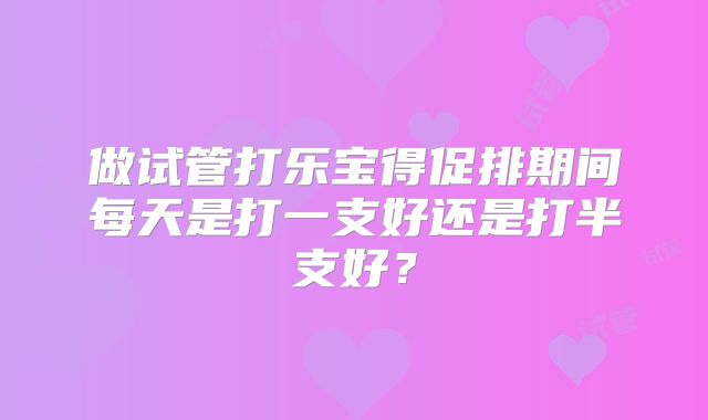 做试管打乐宝得促排期间每天是打一支好还是打半支好?