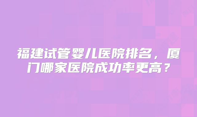 福建试管婴儿医院排名，厦门哪家医院成功率更高？