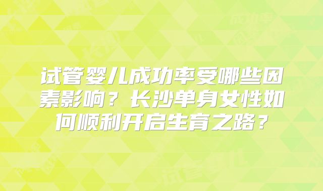 试管婴儿成功率受哪些因素影响？长沙单身女性如何顺利开启生育之路？