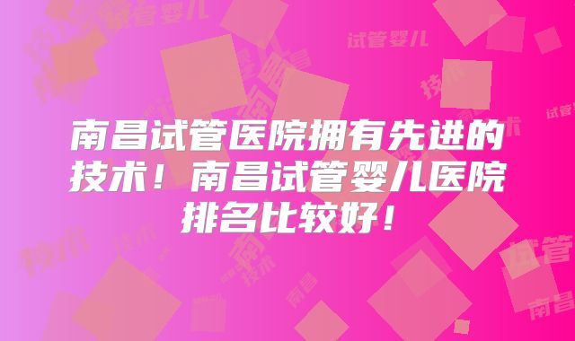 南昌试管医院拥有先进的技术！南昌试管婴儿医院排名比较好！