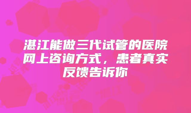 湛江能做三代试管的医院网上咨询方式，患者真实反馈告诉你