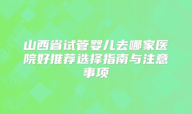 山西省试管婴儿去哪家医院好推荐选择指南与注意事项