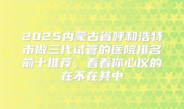 2025内蒙古省呼和浩特市做三代试管的医院排名前十推荐，看看你心仪的在不在其中