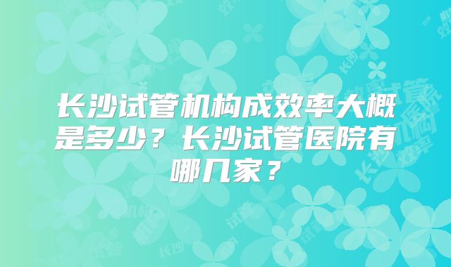 长沙试管机构成效率大概是多少？长沙试管医院有哪几家？