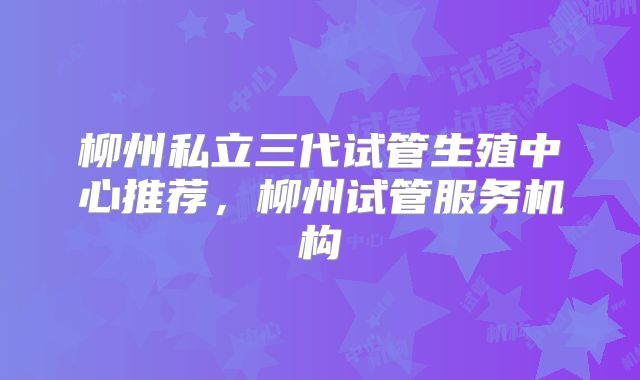 柳州私立三代试管生殖中心推荐，柳州试管服务机构