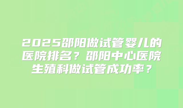 2025邵阳做试管婴儿的医院排名？邵阳中心医院生殖科做试管成功率？