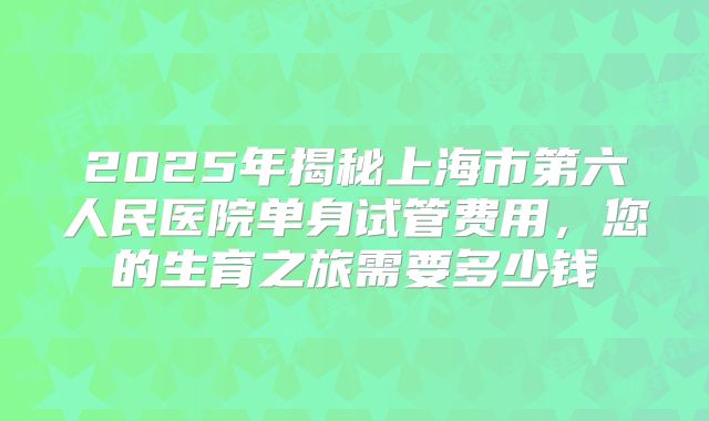 2025年揭秘上海市第六人民医院单身试管费用，您的生育之旅需要多少钱