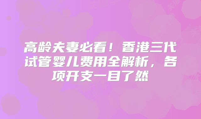 高龄夫妻必看！香港三代试管婴儿费用全解析，各项开支一目了然
