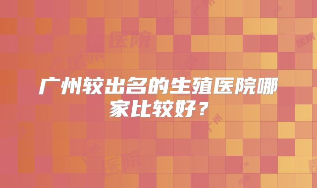 广州较出名的生殖医院哪家比较好?