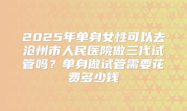 2025年单身女性可以去沧州市人民医院做三代试管吗？单身做试管需要花费多少钱