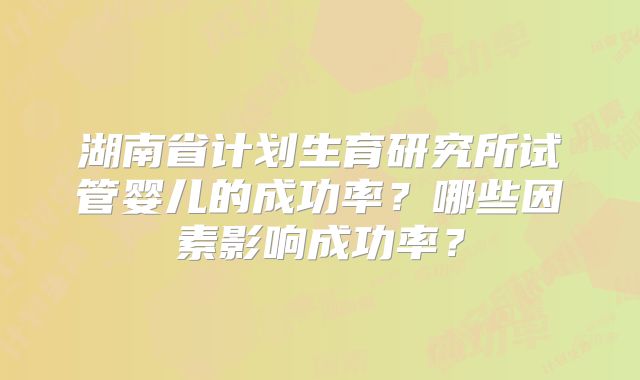 湖南省计划生育研究所试管婴儿的成功率？哪些因素影响成功率？