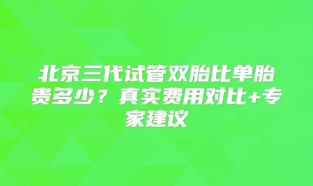 北京三代试管双胎比单胎贵多少？真实费用对比+专家建议