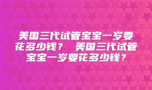 美国三代试管宝宝一岁要花多少钱？ 美国三代试管宝宝一岁要花多少钱？
