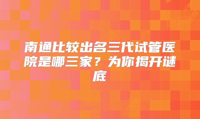 南通比较出名三代试管医院是哪三家?为你揭开谜底