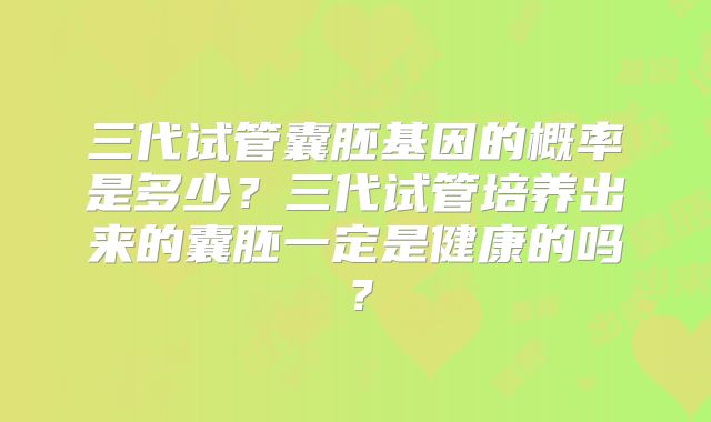 三代试管囊胚基因的概率是多少？三代试管培养出来的囊胚一定是健康的吗？