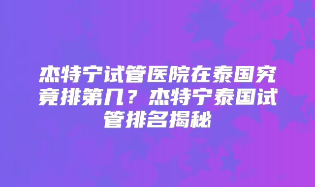 杰特宁试管医院在泰国究竟排第几？杰特宁泰国试管排名揭秘