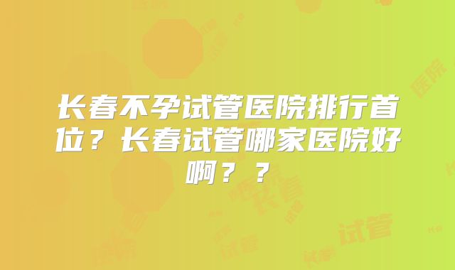 长春不孕试管医院排行首位?长春试管哪家医院好啊??