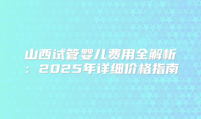 山西试管婴儿费用全解析：2025年详细价格指南
