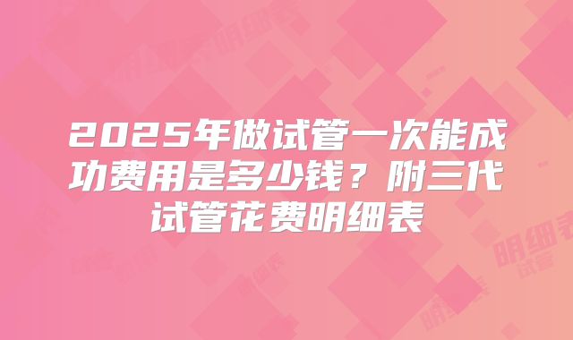 2025年做试管一次能成功费用是多少钱?附三代试管花费明细表