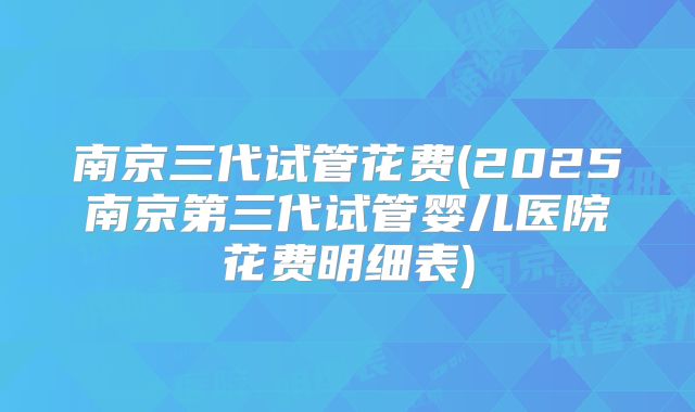 南京三代试管花费(2025南京第三代试管婴儿医院花费明细表)