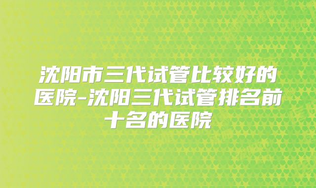 沈阳市三代试管比较好的医院-沈阳三代试管排名前十名的医院