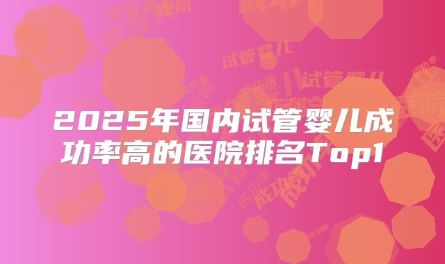 2025年国内试管婴儿成功率高的医院排名Top1